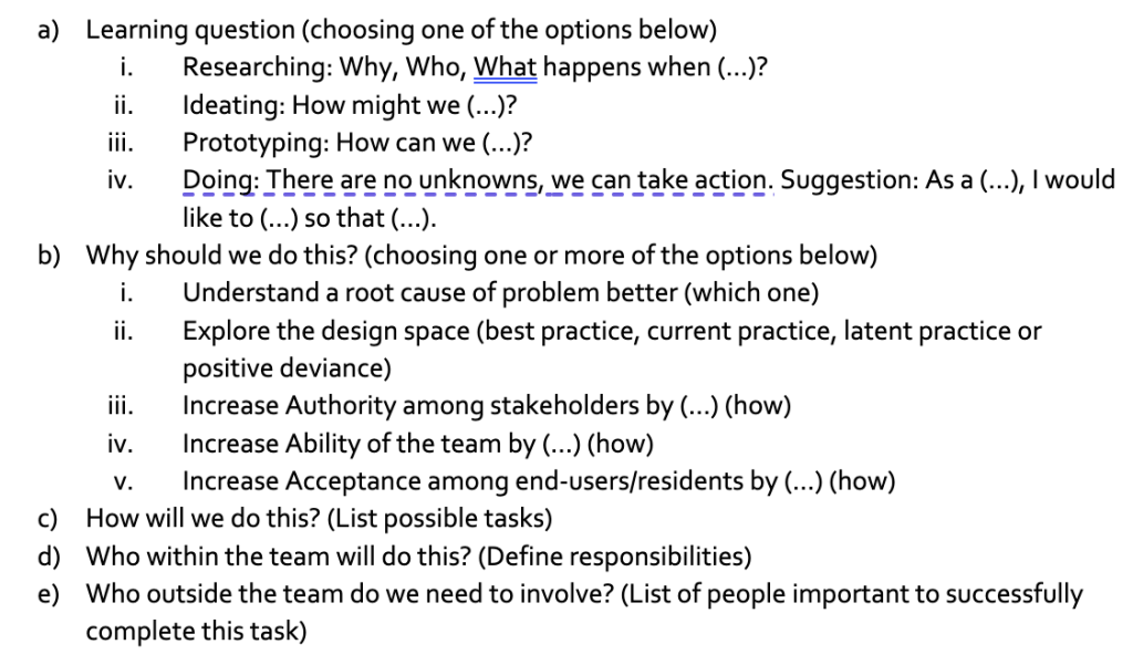 a) Researching, ideating, Prototyping, Doing b) Why should we do this? c) How will we do this d) Who within the team will do this? e) Who outside the team do we need involved?